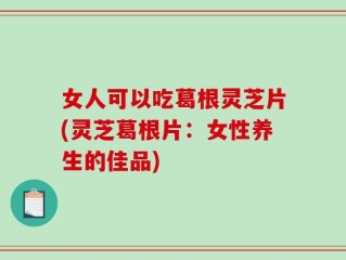 女人可以吃葛根灵芝片(灵芝葛根片：女性养生的佳品)