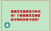 西藏灵芝破壁孢子粉功效？了解西藏灵芝破壁孢子粉的作用与功效？