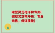 破壁灵芝孢子粉专卖(破壁灵芝孢子粉：专业销售，保证质量)