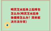 喝灵芝水后身上起痒包怎么办(喝灵芝水后身体瘙痒怎么办？简单解决方法分享)