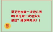 灵芝泡水能一次泡几天喝(灵芝水一次泡多久最佳？建议喝几天？)