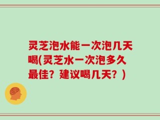 灵芝泡水能一次泡几天喝(灵芝水一次泡多久最佳？建议喝几天？)