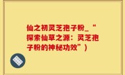 仙之初灵芝孢子粉_“探索仙草之源：灵芝孢子粉的神秘功效”)
