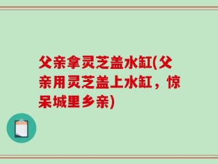 父亲拿灵芝盖水缸(父亲用灵芝盖上水缸，惊呆城里乡亲)