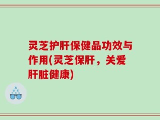 灵芝护肝保健品功效与作用(灵芝保肝，关爱肝脏健康)