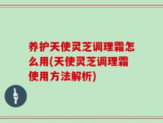 养护天使灵芝调理霜怎么用(天使灵芝调理霜使用方法解析)