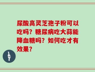 尿酸高灵芝孢子粉可以吃吗？糖尿病吃大蒜能降血糖吗？如何吃才有效果？