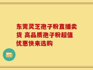 东莞灵芝孢子粉直播卖货 高品质孢子粉超值优惠快来选购