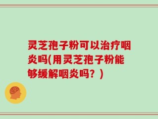 灵芝孢子粉可以治疗咽炎吗(用灵芝孢子粉能够缓解咽炎吗？)