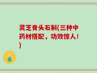 灵芝骨头石斛(三种中药材搭配，功效惊人！)