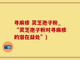 寻麻疹 灵芝孢子粉_“灵芝孢子粉对寻麻疹的潜在益处”)