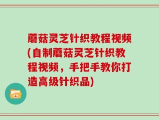 蘑菇灵芝针织教程视频(自制蘑菇灵芝针织教程视频，手把手教你打造高级针织品)