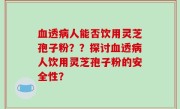 血透病人能否饮用灵芝孢子粉？？探讨血透病人饮用灵芝孢子粉的安全性？