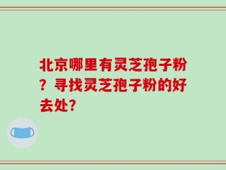 北京哪里有灵芝孢子粉？寻找灵芝孢子粉的好去处？