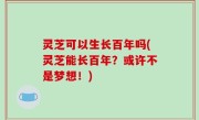 灵芝可以生长百年吗(灵芝能长百年？或许不是梦想！)