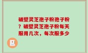 破壁灵芝孢子粉孢子粉？破壁灵芝孢子粉每天服用几次，每次服多少