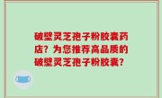 破壁灵芝孢子粉胶囊药店？为您推荐高品质的破壁灵芝孢子粉胶囊？