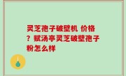 灵芝孢子破壁机 价格？赋汤亭灵芝破壁孢子粉怎么样