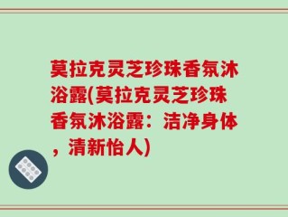 莫拉克灵芝珍珠香氛沐浴露(莫拉克灵芝珍珠香氛沐浴露：洁净身体，清新怡人)