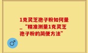1克灵芝孢子粉如何量_“精准测量1克灵芝孢子粉的简便方法”