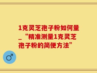 1克灵芝孢子粉如何量_“精准测量1克灵芝孢子粉的简便方法”