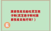 激素性皮炎能吃灵芝孢子粉(灵芝孢子粉对激素性皮炎有疗效?)