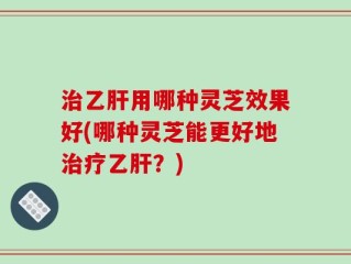 治乙肝用哪种灵芝效果好(哪种灵芝能更好地治疗乙肝？)