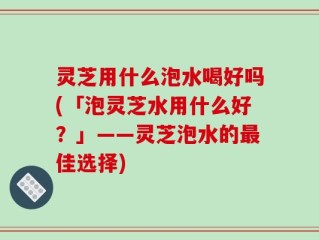 灵芝用什么泡水喝好吗(「泡灵芝水用什么好？」——灵芝泡水的最佳选择)