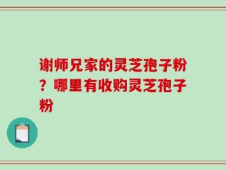 谢师兄家的灵芝孢子粉？哪里有收购灵芝孢子粉