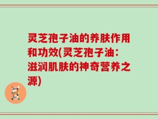 灵芝孢子油的养肤作用和功效(灵芝孢子油：滋润肌肤的神奇营养之源)