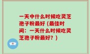一天中什么时候吃灵芝孢子粉最好 (最佳时间：一天什么时候吃灵芝孢子粉最好？)