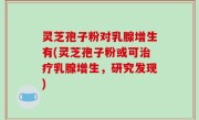 灵芝孢子粉对乳腺增生有(灵芝孢子粉或可治疗乳腺增生，研究发现)