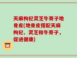 天麻枸杞灵芝牛蒡子地骨皮(地骨皮搭配天麻枸杞、灵芝和牛蒡子，促进健康)
