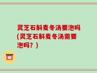 灵芝石斛麦冬汤要泡吗(灵芝石斛麦冬汤需要泡吗？)