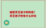 破壁灵芝孢子粉防癌？灵芝孢子粉有什么好处
