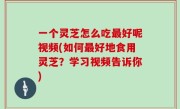 一个灵芝怎么吃最好呢视频(如何最好地食用灵芝？学习视频告诉你)