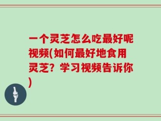 一个灵芝怎么吃最好呢视频(如何最好地食用灵芝？学习视频告诉你)