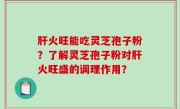 肝火旺能吃灵芝孢子粉？了解灵芝孢子粉对肝火旺盛的调理作用？
