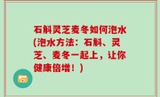 石斛灵芝麦冬如何泡水(泡水方法：石斛、灵芝、麦冬一起上，让你健康倍增！)