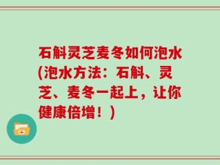 石斛灵芝麦冬如何泡水(泡水方法：石斛、灵芝、麦冬一起上，让你健康倍增！)