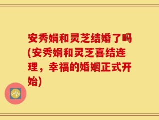 安秀娟和灵芝结婚了吗(安秀娟和灵芝喜结连理，幸福的婚姻正式开始)