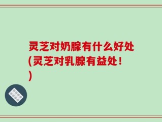 灵芝对奶腺有什么好处(灵芝对乳腺有益处！)