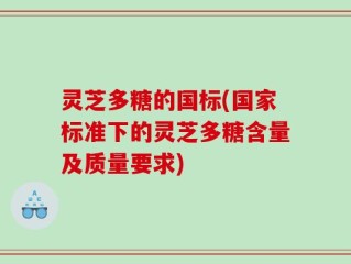 灵芝多糖的国标(国家标准下的灵芝多糖含量及质量要求)