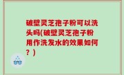 破壁灵芝孢子粉可以洗头吗(破壁灵芝孢子粉用作洗发水的效果如何？)