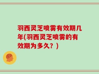 羽西灵芝喷雾有效期几年(羽西灵芝喷雾的有效期为多久？)