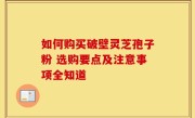 如何购买破壁灵芝孢子粉 选购要点及注意事项全知道