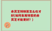 赤灵芝特别苦怎么吃才好(如何食用特苦的赤灵芝才能更好？)