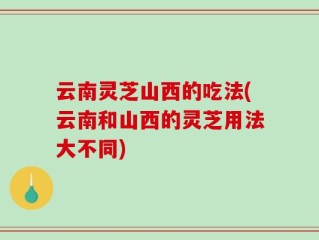 云南灵芝山西的吃法(云南和山西的灵芝用法大不同)