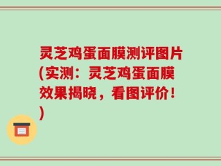 灵芝鸡蛋面膜测评图片(实测：灵芝鸡蛋面膜效果揭晓，看图评价！)