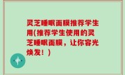 灵芝睡眠面膜推荐学生用(推荐学生使用的灵芝睡眠面膜，让你容光焕发！)